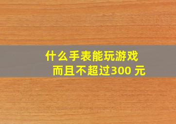 什么手表能玩游戏 而且不超过300 元